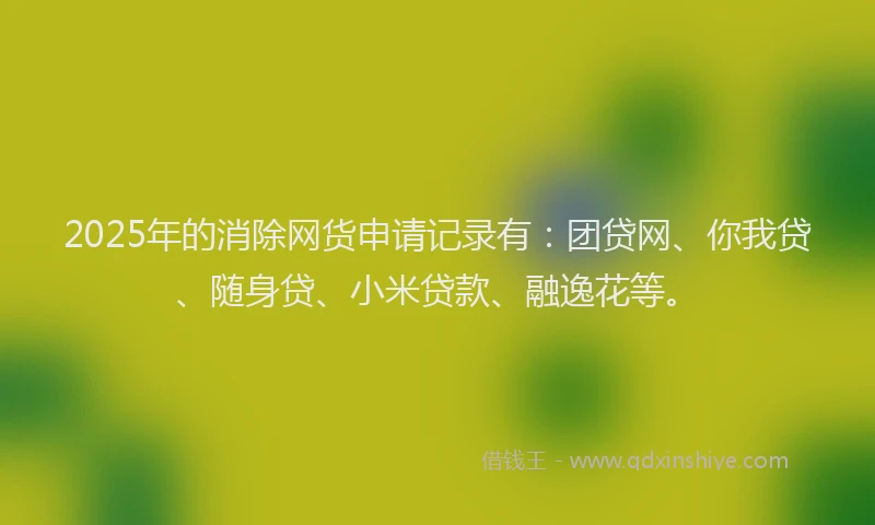 2025年的消除网货申请记录有：团贷网、你我贷、随身贷、小米贷款、融逸花等。