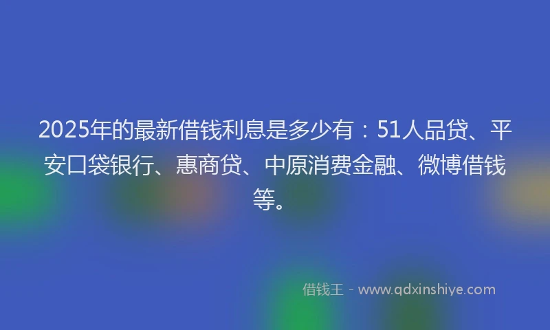 2025年的最新借钱利息是多少有：51人品贷、平安口袋银行、惠商贷、中原消费金融、微博借钱等。