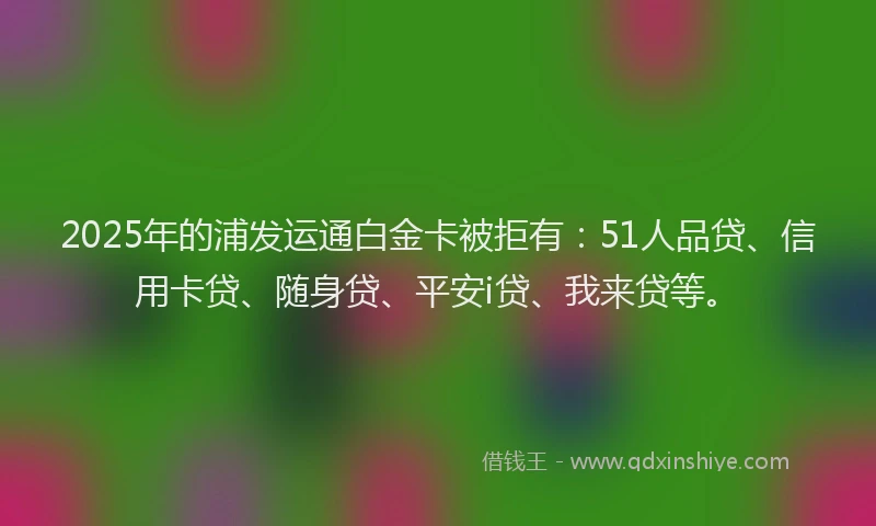 2025年的浦发运通白金卡被拒有：51人品贷、信用卡贷、随身贷、平安i贷、我来贷等。