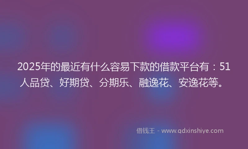 2025年的最近有什么容易下款的借款平台有：51人品贷、好期贷、分期乐、融逸花、安逸花等。