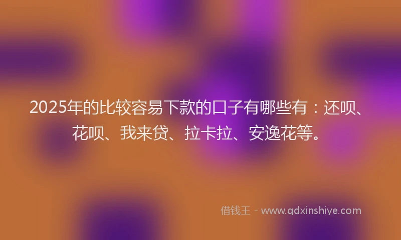 2025年的比较容易下款的口子有哪些有：还呗、花呗、我来贷、拉卡拉、安逸花等。
