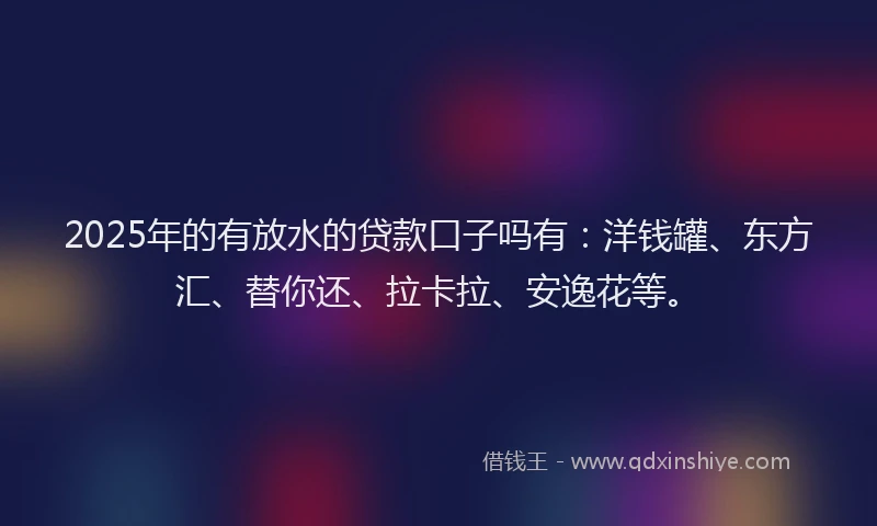 2025年的有放水的贷款口子吗有：洋钱罐、东方汇、替你还、拉卡拉、安逸花等。