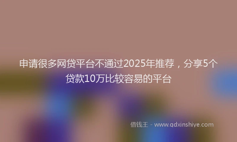 申请很多网贷平台不通过2025年推荐，分享5个贷款10万比较容易的平台