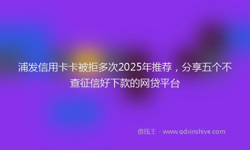 浦发信用卡卡被拒多次2025年推荐，分享五个不查征信好下款的网贷平台