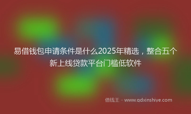 易借钱包申请条件是什么2025年精选，整合五个新上线贷款平台门槛低软件