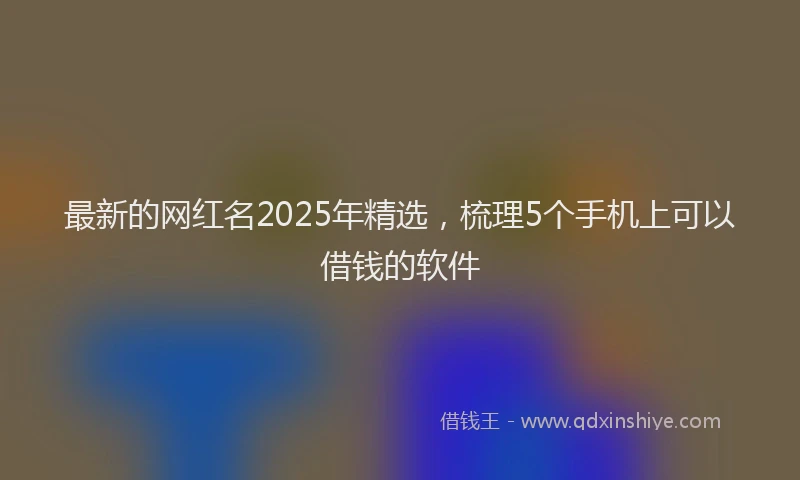 最新的网红名2025年精选，梳理5个手机上可以借钱的软件