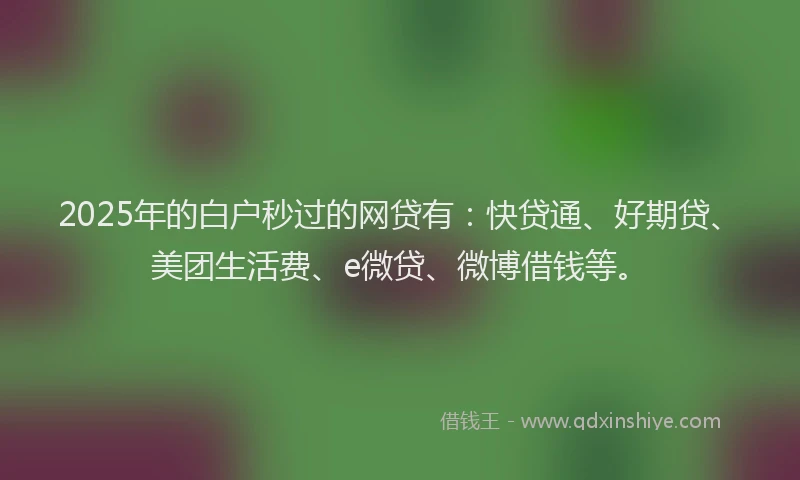 2025年的白户秒过的网贷有：快贷通、好期贷、美团生活费、e微贷、微博借钱等。