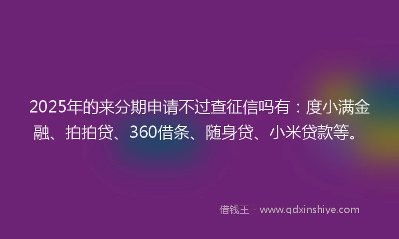 2025年的来分期申请不过查征信吗有：度小满金融、拍拍贷、360借条、随身贷、小米贷款等。
