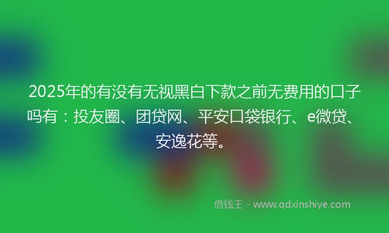 2025年的有没有无视黑白下款之前无费用的口子吗有：投友圈、团贷网、平安口袋银行、e微贷、安逸花等。