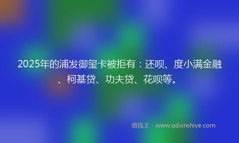 2025年的浦发御玺卡被拒有：还呗、度小满金融、柯基贷、功夫贷、花呗等。