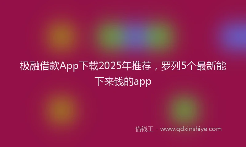 极融借款App下载2025年推荐，罗列5个最新能下来钱的app