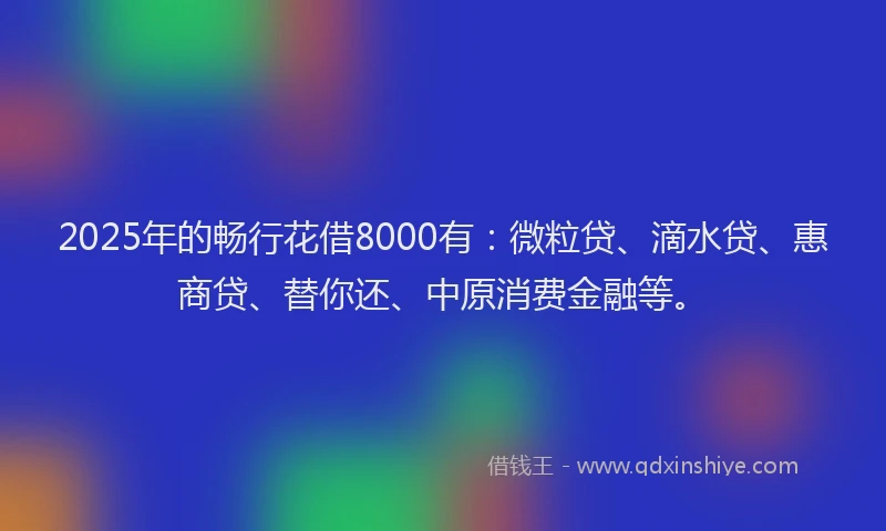 2025年的畅行花借8000有：微粒贷、滴水贷、惠商贷、替你还、中原消费金融等。
