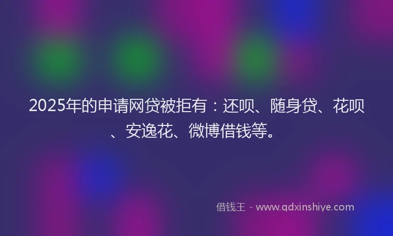 2025年的申请网贷被拒有：还呗、随身贷、花呗、安逸花、微博借钱等。