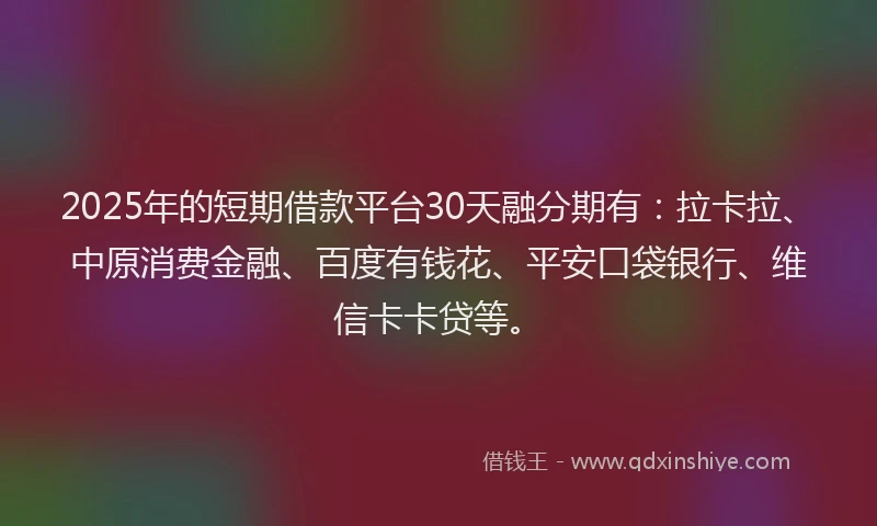 2025年的短期借款平台30天融分期有：拉卡拉、中原消费金融、百度有钱花、平安口袋银行、维信卡卡贷等。