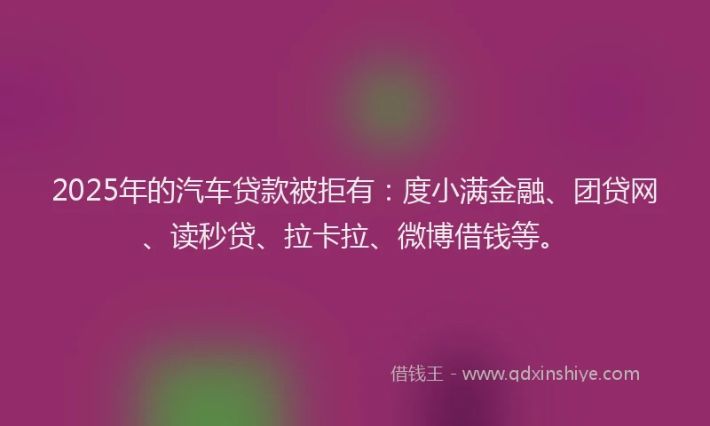 2025年的汽车贷款被拒有：度小满金融、团贷网、读秒贷、拉卡拉、微博借钱等。