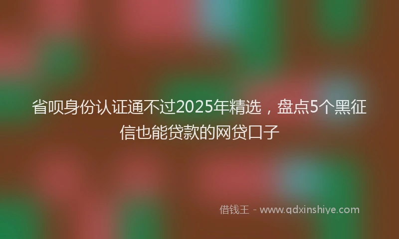 省呗身份认证通不过2025年精选，盘点5个黑征信也能贷款的网贷口子