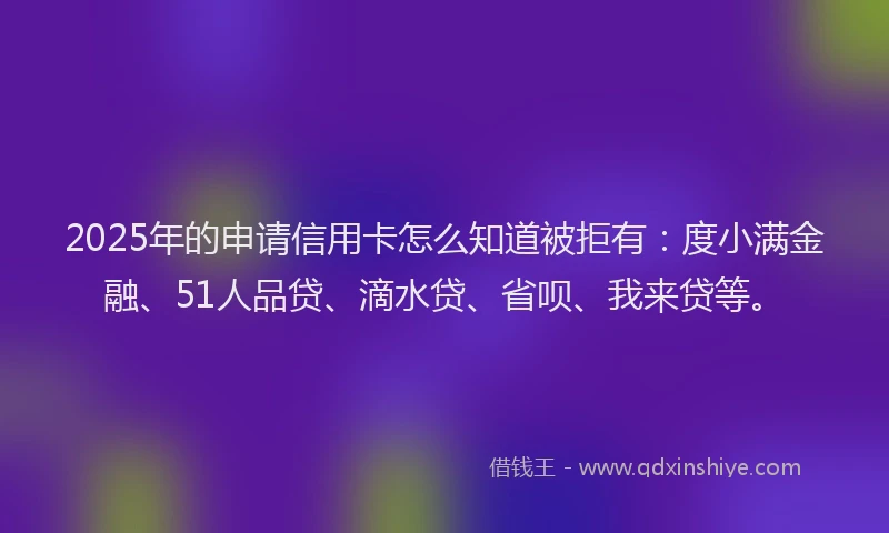 2025年的申请信用卡怎么知道被拒有：度小满金融、51人品贷、滴水贷、省呗、我来贷等。