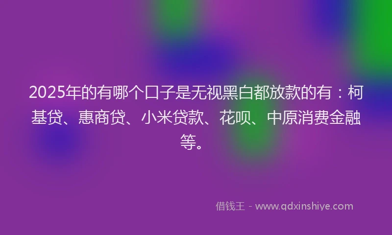 2025年的有哪个口子是无视黑白都放款的有：柯基贷、惠商贷、小米贷款、花呗、中原消费金融等。