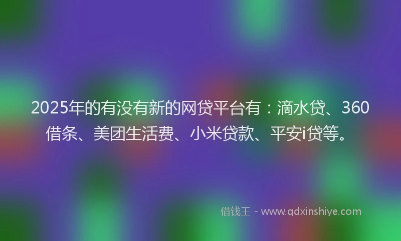 2025年的有没有新的网贷平台有：滴水贷、360借条、美团生活费、小米贷款、平安i贷等。