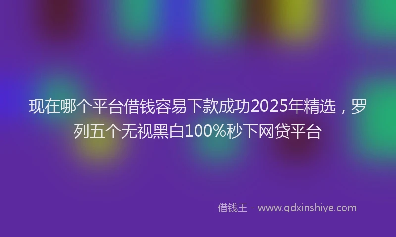 现在哪个平台借钱容易下款成功2025年精选，罗列五个无视黑白100%秒下网贷平台