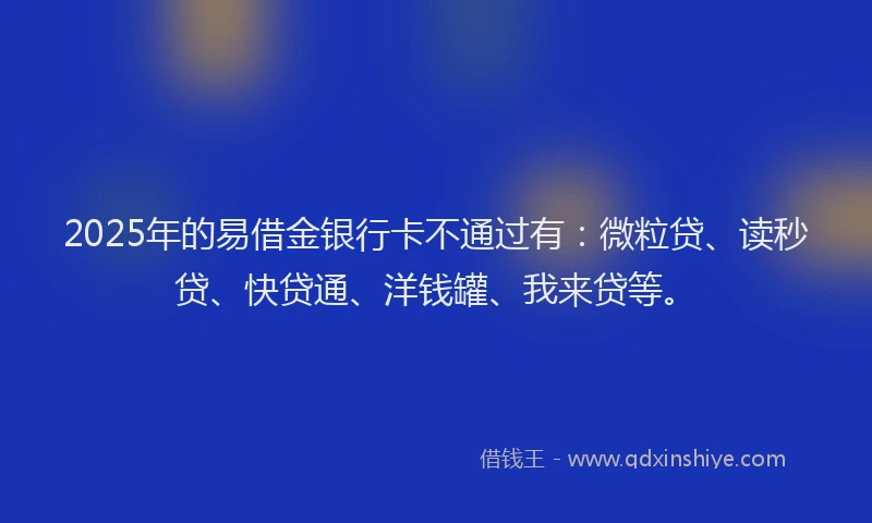 2025年的易借金银行卡不通过有：微粒贷、读秒贷、快贷通、洋钱罐、我来贷等。