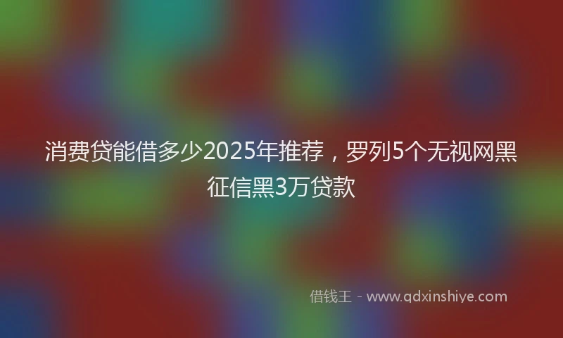 消费贷能借多少2025年推荐，罗列5个无视网黑征信黑3万贷款