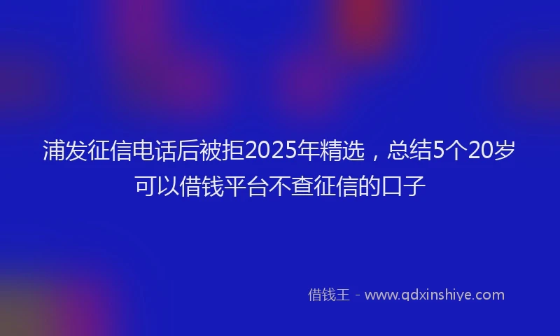 浦发征信电话后被拒2025年精选，总结5个20岁可以借钱平台不查征信的口子