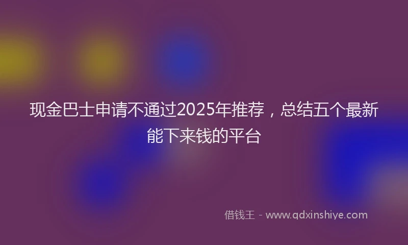 现金巴士申请不通过2025年推荐，总结五个最新能下来钱的平台