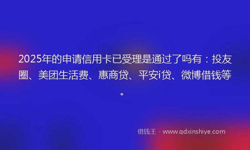2025年的申请信用卡已受理是通过了吗有：投友圈、美团生活费、惠商贷、平安i贷、微博借钱等。