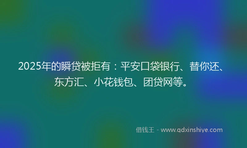 2025年的瞬贷被拒有：平安口袋银行、替你还、东方汇、小花钱包、团贷网等。