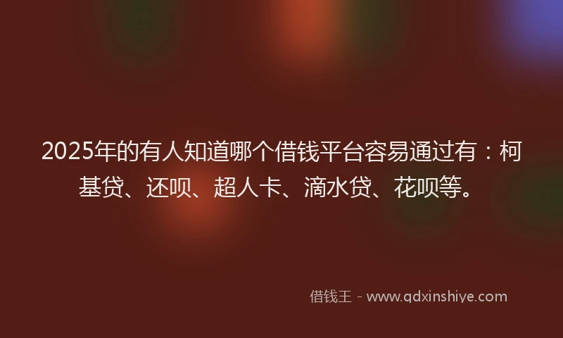 2025年的有人知道哪个借钱平台容易通过有：柯基贷、还呗、超人卡、滴水贷、花呗等。