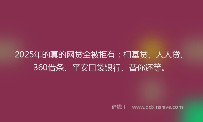 2025年的真的网贷全被拒有：柯基贷、人人贷、360借条、平安口袋银行、替你还等。