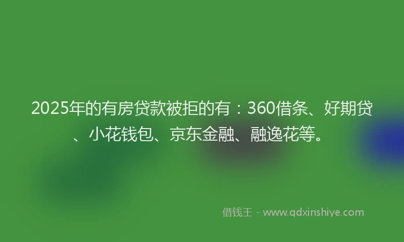 2025年的有房贷款被拒的有：360借条、好期贷、小花钱包、京东金融、融逸花等。