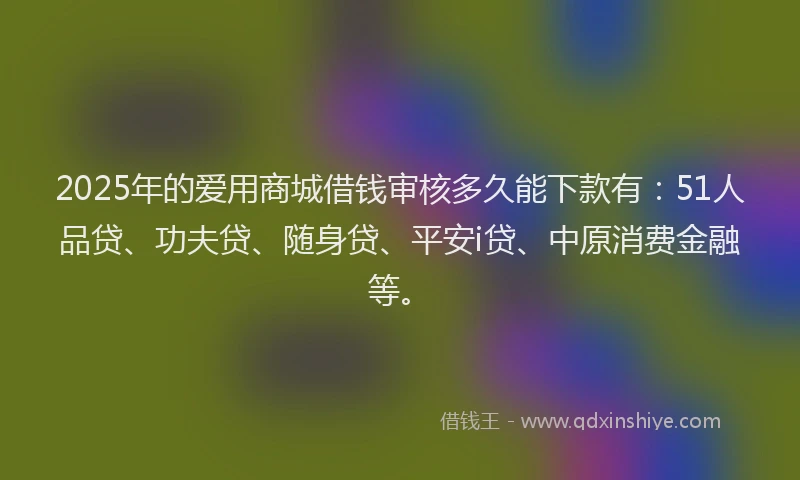 2025年的爱用商城借钱审核多久能下款有：51人品贷、功夫贷、随身贷、平安i贷、中原消费金融等。