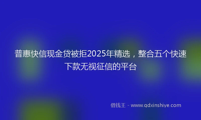 普惠快信现金贷被拒2025年精选，整合五个快速下款无视征信的平台