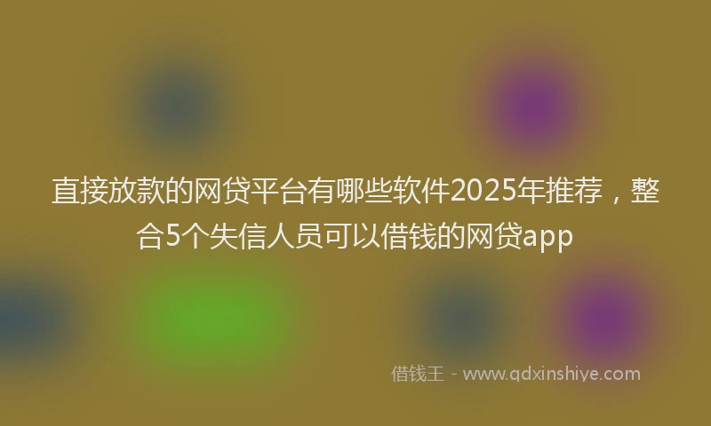 直接放款的网贷平台有哪些软件2025年推荐，整合5个失信人员可以借钱的网贷app