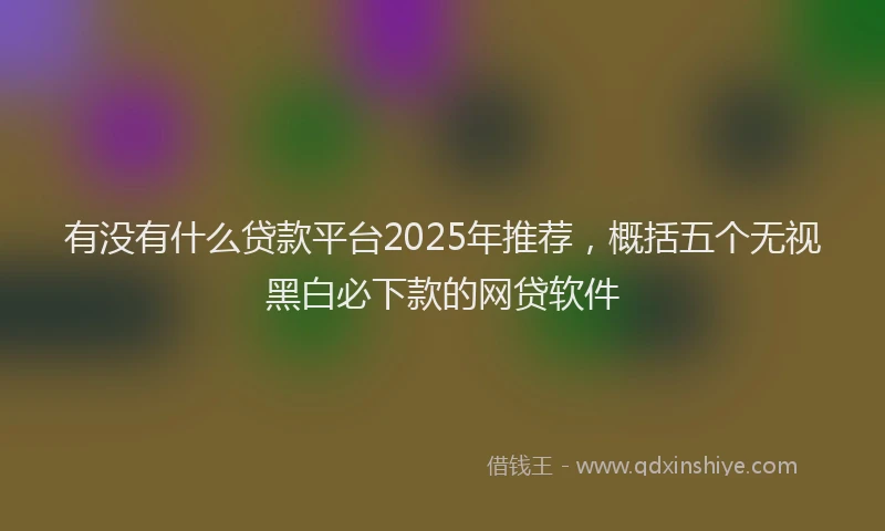 有没有什么贷款平台2025年推荐，概括五个无视黑白必下款的网贷软件