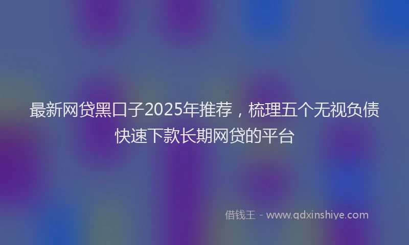 最新网贷黑口子2025年推荐，梳理五个无视负债快速下款长期网贷的平台