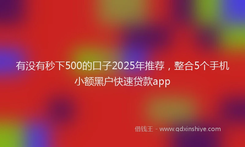 有没有秒下500的口子2025年推荐，整合5个手机小额黑户快速贷款app
