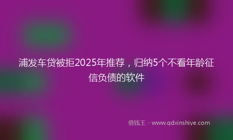 浦发车贷被拒2025年推荐，归纳5个不看年龄征信负债的软件