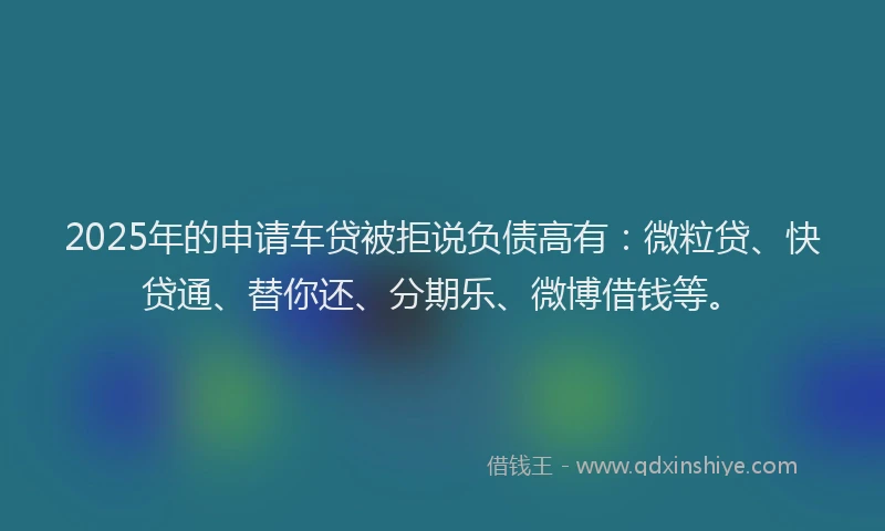 2025年的申请车贷被拒说负债高有：微粒贷、快贷通、替你还、分期乐、微博借钱等。
