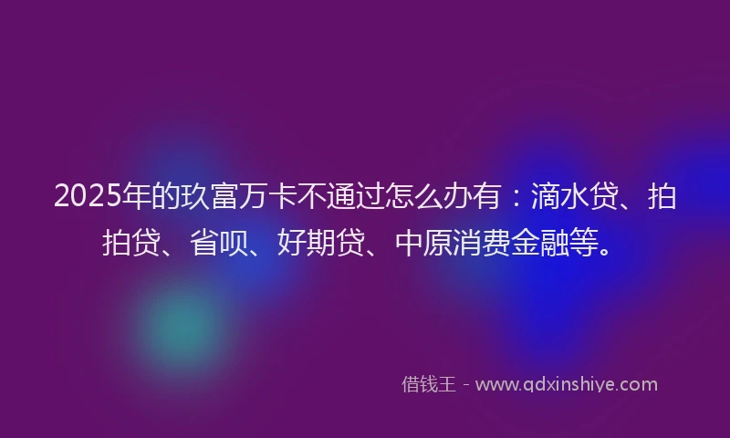 2025年的玖富万卡不通过怎么办有：滴水贷、拍拍贷、省呗、好期贷、中原消费金融等。