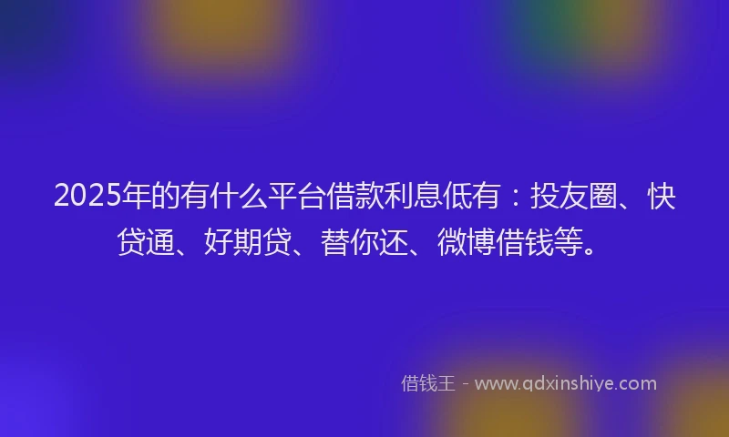 2025年的有什么平台借款利息低有：投友圈、快贷通、好期贷、替你还、微博借钱等。