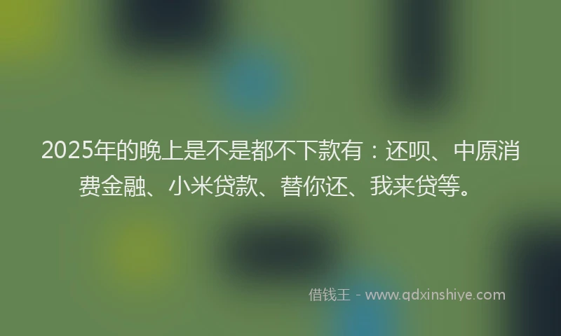 2025年的晚上是不是都不下款有：还呗、中原消费金融、小米贷款、替你还、我来贷等。