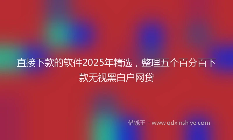 直接下款的软件2025年精选，整理五个百分百下款无视黑白户网贷