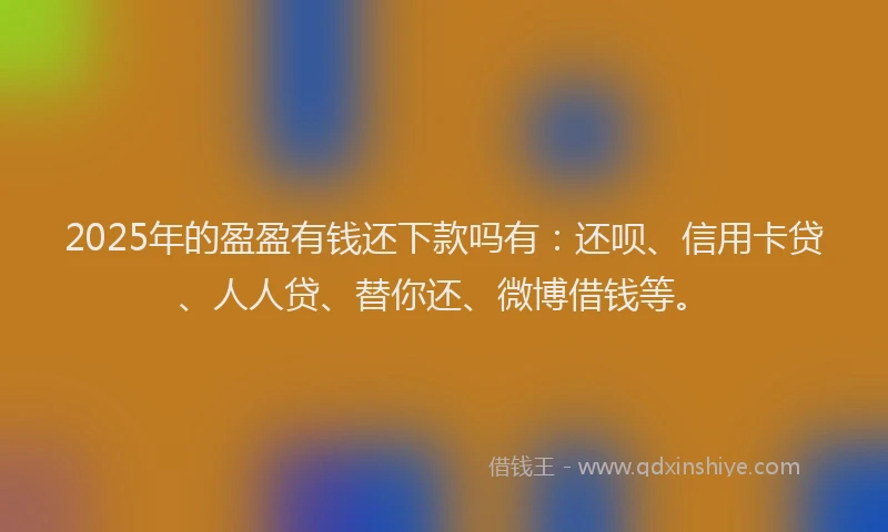 2025年的盈盈有钱还下款吗有：还呗、信用卡贷、人人贷、替你还、微博借钱等。