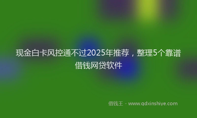 现金白卡风控通不过2025年推荐，整理5个靠谱借钱网贷软件