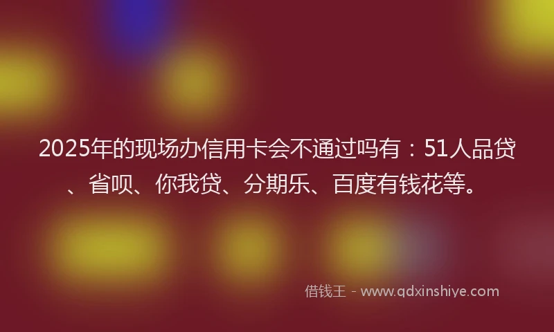 2025年的现场办信用卡会不通过吗有：51人品贷、省呗、你我贷、分期乐、百度有钱花等。