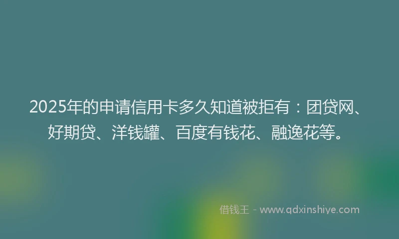 2025年的申请信用卡多久知道被拒有：团贷网、好期贷、洋钱罐、百度有钱花、融逸花等。