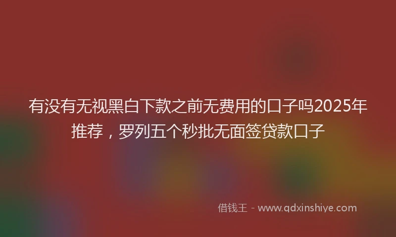 有没有无视黑白下款之前无费用的口子吗2025年推荐，罗列五个秒批无面签贷款口子